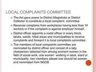 LOCAL COMPLAINTS COMMITTEE
 The Act gave power to District Magistrate or District
Collector to constitute a local complaint committee
 Receives complains from workplaces having less than 10
workers or if the complaint is against employer himself.
 District officer appoints a nodal officer in every block,
taluks, wards, tribal areas and municipalities to receive
complaints and forward it to local complaints committee .
 The members of local complaints committee are
nominated by district officer and consist of a lady
chairperson selected from among eminent women in the
field of social work, one women working in taluk, ward or
municipality ,two members atleast one should be woman
and nominated from NGOS
 