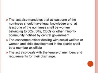  The act also mandates that at least one of the
nominees should have legal knowledge and at
least one of the nominees shall be women
belonging to SCs, STs, OBCs or other minority
community notified by central government
 The concerned officer dealing with social welfare or
women and child development in the district shall
be a member ex officio
 The act also deals with the tenure of members and
requirements for their discharge.
 