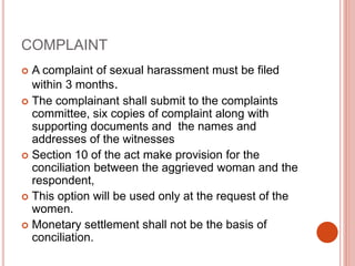 COMPLAINT
 A complaint of sexual harassment must be filed
within 3 months.
 The complainant shall submit to the complaints
committee, six copies of complaint along with
supporting documents and the names and
addresses of the witnesses
 Section 10 of the act make provision for the
conciliation between the aggrieved woman and the
respondent,
 This option will be used only at the request of the
women.
 Monetary settlement shall not be the basis of
conciliation.
 