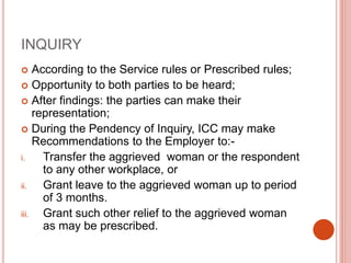INQUIRY
 According to the Service rules or Prescribed rules;
 Opportunity to both parties to be heard;
 After findings: the parties can make their
representation;
 During the Pendency of Inquiry, ICC may make
Recommendations to the Employer to:-
i. Transfer the aggrieved woman or the respondent
to any other workplace, or
ii. Grant leave to the aggrieved woman up to period
of 3 months.
iii. Grant such other relief to the aggrieved woman
as may be prescribed.
 