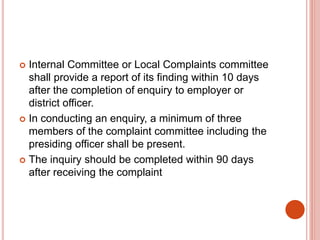  Internal Committee or Local Complaints committee
shall provide a report of its finding within 10 days
after the completion of enquiry to employer or
district officer.
 In conducting an enquiry, a minimum of three
members of the complaint committee including the
presiding officer shall be present.
 The inquiry should be completed within 90 days
after receiving the complaint
 
