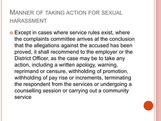 MANNER OF TAKING ACTION FOR SEXUAL
HARASSMENT
 Except in cases where service rules exist, where
the complaints committee arrives at the conclusion
that the allegations against the accused has been
proved, it shall recommend to the employer or the
District Officer, as the case may be to take any
action, including a written apology, warning,
reprimand or censure, withholding of promotion,
withholding of pay rise or increments, terminating
the respondent from the services or undergoing a
counselling session or carrying out a community
service
 
