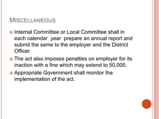 MISCELLANEOUS
 Internal Committee or Local Committee shall in
each calendar year prepare an annual report and
submit the same to the employer and the District
Officer
 The act also imposes penalties on employer for its
inaction with a fine which may extend to 50,000.
 Appropriate Government shall monitor the
implementation of the act.
 