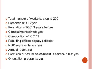  Total number of workers: around 250
 Presence of ICC: yes
 Formation of ICC: 3 years before
 Complaints received: yes
 Composition of ICC:11
 Presiding officer: deputy collector
 NGO representation: yes
 Annual report: no
 Provision of sexual harassment in service rules: yes
 Orientation programs: yes
 