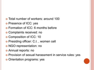  Total number of workers: around 100
 Presence of ICC: yes
 Formation of ICC: 6 months before
 Complaints received: no
 Composition of ICC: 10
 Presiding officer: C.I. , women cell
 NGO representation: no
 Annual reports: no
 Provision of sexual harassment in service rules: yes
 Orientation programs: yes
 