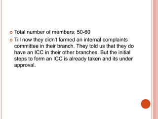 Total number of members: 50-60
 Till now they didn't formed an internal complaints
committee in their branch. They told us that they do
have an ICC in their other branches. But the initial
steps to form an ICC is already taken and its under
approval.
 