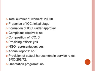  Total number of workers: 20000
 Presence of ICC: initial stage
 Formation of ICC: under approval
 Complaints received: no
 Composition of ICC: 6
 Presiding officer: yes
 NGO representation: yes
 Annual reports: no
 Provision of sexual harassment in service rules:
SRO 298/72.
 Orientation programs: no
 