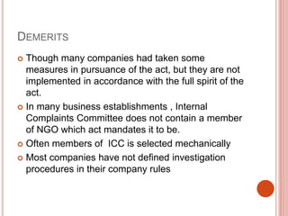 DEMERITS
 Though many companies had taken some
measures in pursuance of the act, but they are not
implemented in accordance with the full spirit of the
act.
 In many business establishments , Internal
Complaints Committee does not contain a member
of NGO which act mandates it to be.
 Often members of ICC is selected mechanically
 Most companies have not defined investigation
procedures in their company rules
 