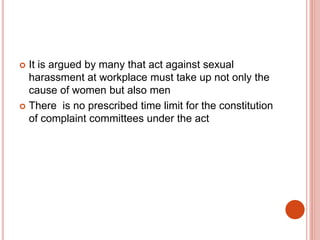  It is argued by many that act against sexual
harassment at workplace must take up not only the
cause of women but also men
 There is no prescribed time limit for the constitution
of complaint committees under the act
 