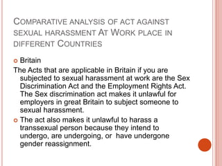 COMPARATIVE ANALYSIS OF ACT AGAINST
SEXUAL HARASSMENT AT WORK PLACE IN
DIFFERENT COUNTRIES
 Britain
The Acts that are applicable in Britain if you are
subjected to sexual harassment at work are the Sex
Discrimination Act and the Employment Rights Act.
The Sex discrimination act makes it unlawful for
employers in great Britain to subject someone to
sexual harassment.
 The act also makes it unlawful to harass a
transsexual person because they intend to
undergo, are undergoing, or have undergone
gender reassignment.
 
