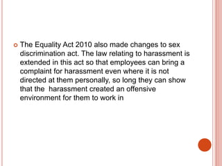  The Equality Act 2010 also made changes to sex
discrimination act. The law relating to harassment is
extended in this act so that employees can bring a
complaint for harassment even where it is not
directed at them personally, so long they can show
that the harassment created an offensive
environment for them to work in
 