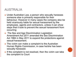 AUSTRALIA
 Under Australian Law, a person who sexually harasses
someone else is primarily responsible for their
behaviour. However in many cases the company also be
held vicariously liable for sexual harassment by the
employees, agents and contractors, unless it can show
steps that it took to prevent the sexual harassment from
occurring
 The Sex and Age Discrimination Legislation
Amendment Act 2011 amended the Sex Discrimination
Act 1984 in May 2011 to expand the protections against
sexual harassment.
 The victim can make a complaint to the Australian
Human Rights Commission, in case he/she has been
sexually harassed.
 If the complaint is not resolved, then the victim can take
the complaint to Court
 