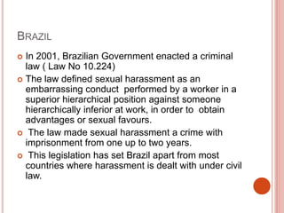 BRAZIL
 In 2001, Brazilian Government enacted a criminal
law ( Law No 10.224)
 The law defined sexual harassment as an
embarrassing conduct performed by a worker in a
superior hierarchical position against someone
hierarchically inferior at work, in order to obtain
advantages or sexual favours.
 The law made sexual harassment a crime with
imprisonment from one up to two years.
 This legislation has set Brazil apart from most
countries where harassment is dealt with under civil
law.
 