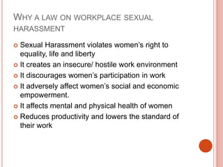 WHY A LAW ON WORKPLACE SEXUAL
HARASSMENT
 Sexual Harassment violates women’s right to
equality, life and liberty
 It creates an insecure/ hostile work environment
 It discourages women’s participation in work
 It adversely affect women’s social and economic
empowerment.
 It affects mental and physical health of women
 Reduces productivity and lowers the standard of
their work
 