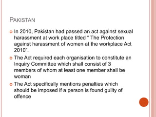 PAKISTAN
 In 2010, Pakistan had passed an act against sexual
harassment at work place titled “ The Protection
against harassment of women at the workplace Act
2010”.
 The Act required each organisation to constitute an
Inquiry Committee which shall consist of 3
members of whom at least one member shall be
woman
 The Act specifically mentions penalties which
should be imposed if a person is found guilty of
offence
 
