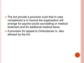  The Act provide a provision such that in case
complainant is in trauma the organisation will
arrange for psycho-social counselling or medical
treatment and for additional medical leave.
 A provision for appeal to Ombudsman is also
allowed by the Act
 