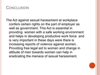 CONCLUSION
The Act against sexual harassment at workplace
confers certain rights on the part of employer as
well as government. This Act is essential in
providing women with a safe working environment
and helps in developing productive work force and
is very important in these days were there is
increasing reports of violence against women.
Providing free legal aid to women and change in
attitude of men towards women can help in
eradicating the menace of sexual harassment.
 
