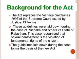  The Act replaces the Vishaka Guidelines
1997 of the Supreme Court issued by
Justice JS Verma
 These guidelines were laid down during
the case of Vishaka and others vs State of
Rajasthan. This case recognised that
sexual harassment is the violation of
fundamental rights of the citizen .
The guidelines laid down during the case
forms the basis of the new Act
 
