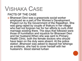 VISHAKA CASE
FACTS OF THE CASE
 Bhanwari Devi was a grassroots social worker
employed as a part of the Women’s Development
Project run by the Government of the Rajasthan. She
was gang raped by couple of thakurs in her village
who had not forgiven her for her efforts to curb child
marriage existing there. The days that followed were
those of humiliation and injustice for Bhanwari Devi
and her husband.When she was sent to Primary
Health Clinic, both the female doctors who should
have been on the duty were absent. At the police
station ,Bhanwari was asked to deposit her lehenga
as evidence, she had to cover herself with her
husband’s blood stained turban
 