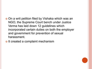  On a writ petition filed by Vishaka which was an
NGO, the Supreme Court bench under Justice
Verma has laid down 12 guidelines which
incorporated certain duties on both the employer
and government for prevention of sexual
harassment.
 It created a complaint mechanism
 