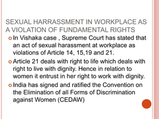 SEXUAL HARRASSMENT IN WORKPLACE AS
A VIOLATION OF FUNDAMENTAL RIGHTS
 In Vishaka case , Supreme Court has stated that
an act of sexual harassment at workplace as
violations of Article 14, 15,19 and 21.
 Article 21 deals with right to life which deals with
right to live with dignity. Hence in relation to
women it entrust in her right to work with dignity.
 India has signed and ratified the Convention on
the Elimination of all Forms of Discrimination
against Women (CEDAW)
 