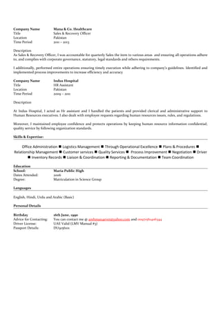 Company Name Mana & Co. Healthcare
Title Sales & Recovery Officer
Location Pakistan
Time Period 2011 – 2013
Description
As Sales & Recovery Officer, I was accountable for quarterly Sales the item to various areas and ensuring all operations adhere
to, and complies with corporate governance, statutory, legal standards and others requirements.
I additionally, performed entire operations ensuring timely execution while adhering to company’s guidelines. Identified and
implemented process improvements to increase efficiency and accuracy
Company Name Indus Hospital
Title HR Assistant
Location Pakistan
Time Period 2009 – 2011
Description
At Indus Hospital, I acted as Hr assistant and I handled the patients and provided clerical and administrative support to
Human Resources executives. I also dealt with employee requests regarding human resources issues, rules, and regulations.
Moreover, I maintained employee confidence and protects operations by keeping human resource information confidential;
quality service by following organization standards.
Skills & Expertise:
Office Administration  Logistics Management  Through Operational Excellence  Plans & Procedures 
Relationship Management  Customer services  Quality Services  Process Improvement  Negotiation  Driver
 Inventory Records  Liaison & Coordination  Reporting & Documentation  Team Coordination
Education
School: Maria Public High
Dates Attended: 2006
Degree: Matriculation in Science Group
Languages
English, Hindi, Urdu and Arabic (Basic)
Personal Details
Birthday 16th June, 1990
Advice for Contacting: You can contact me @ arehman4ever@yahoo.com and 00971561406344
Driver License: UAE Valid (LMV Manual #3)
Passport Details: DU9156101
 