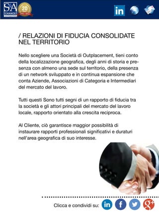 Clicca e condividi su:
/ RELAZIONI DI FIDUCIA CONSOLIDATE
NEL TERRITORIO
Nello scegliere una Società di Outplacement, tieni conto
della localizzazione geografica, degli anni di storia e pre-
senza con almeno una sede sul territorio, della presenza
di un network sviluppato e in continua espansione che
conta Aziende, Associazioni di Categoria e Intermediari
del mercato del lavoro.
Tutti questi Sono tutti segni di un rapporto di fiducia tra
la società e gli attori principali del mercato del lavoro
locale, rapporto orientato alla crescita reciproca.
Al Cliente, ciò garantisce maggior possibilità di
instaurare rapporti professionali significativi e duraturi
nell’area geografica di suo interesse.
 