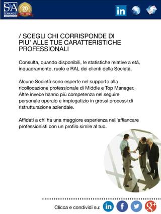 Clicca e condividi su:
/ SCEGLI CHI CORRISPONDE DI
PIU’ ALLE TUE CARATTERISTICHE
PROFESSIONALI
Consulta, quando disponibili, le statistiche relative a età,
inquadramento, ruolo e RAL dei clienti della Società.
Alcune Società sono esperte nel supporto alla
ricollocazione professionale di Middle e Top Manager.
Altre invece hanno più competenza nel seguire
personale operaio e impiegatizio in grossi processi di
ristrutturazione aziendale.
Affidati a chi ha una maggiore esperienza nell’affiancare
professionisti con un profilo simile al tuo.
 