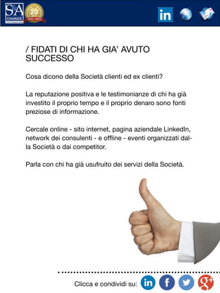 Clicca e condividi su:
/ FIDATI DI CHI HA GIA’ AVUTO
SUCCESSO
Cosa dicono della Società clienti ed ex clienti?
La reputazione positiva e le testimonianze di chi ha già
investito il proprio tempo e il proprio denaro sono fonti
preziose di informazione.
Cercale online - sito internet, pagina aziendale LinkedIn,
network dei consulenti - e offline - eventi organizzati dal-
la Società o dai competitor.
Parla con chi ha già usufruito dei servizi della Società.
 