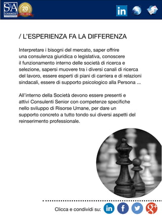 Clicca e condividi su:
/ L’ESPERIENZA FA LA DIFFERENZA
Interpretare i bisogni del mercato, saper offrire
una consulenza giuridica o legislativa, conoscere
il funzionamento interno delle società di ricerca e
selezione, sapersi muovere tra i diversi canali di ricerca
del lavoro, essere esperti di piani di carriera e di relazioni
sindacali, essere di supporto psicologico alla Persona ...
All’interno della Società devono essere presenti e
attivi Consulenti Senior con competenze specifiche
nello sviluppo di Risorse Umane, per dare un
supporto concreto a tutto tondo sui diversi aspetti del
reinserimento professionale.
 