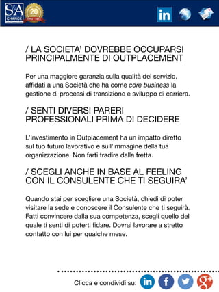 Clicca e condividi su:
/ LA SOCIETA’ DOVREBBE OCCUPARSI
PRINCIPALMENTE DI OUTPLACEMENT
Per una maggiore garanzia sulla qualità del servizio,
affidati a una Società che ha come core business la
gestione di processi di transizione e sviluppo di carriera.
/ SENTI DIVERSI PARERI
PROFESSIONALI PRIMA DI DECIDERE
L’investimento in Outplacement ha un impatto diretto
sul tuo futuro lavorativo e sull’immagine della tua
organizzazione. Non farti tradire dalla fretta.
/ SCEGLI ANCHE IN BASE AL FEELING
CON IL CONSULENTE CHE TI SEGUIRA’
Quando stai per scegliere una Società, chiedi di poter
visitare la sede e conoscere il Consulente che ti seguirà.
Fatti convincere dalla sua competenza, scegli quello del
quale ti senti di poterti fidare. Dovrai lavorare a stretto
contatto con lui per qualche mese.
 