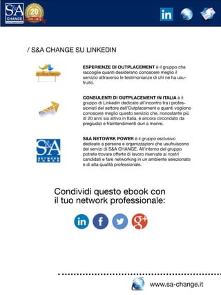www.sa-change.it
/ S&A CHANGE SU LINKEDIN
ESPERIENZE DI OUTPLACEMENT è il gruppo che
raccoglie quanti desiderano conoscere meglio il
servizio attraverso le testimonianze di chi ne ha usu-
fruito.
CONSULENTI DI OUTPLACEMENT IN ITALIA è il
gruppo di LinkedIn dedicato all’incontro tra i profes-
sionisti del settore dell’Outplacement e quanti vogliono
conoscere meglio questo servizio che, nonostante più
di 20 anni sia attivo in Italia, è ancora circondato da
pregiudizi e fraintendimenti duri a morire.
S&A NETOWRK POWER è il gruppo esclusivo
dedicato a persone e organizzazioni che usufruiscono
dei servizi di S&A CHANGE. All’interno del gruppo
potrete trovare offerte di lavoro riservate ai nostri
candidati e fare networking in un ambiente selezionato
e di alta qualità professionale.
Condividi questo ebook con
il tuo network professionale:
 