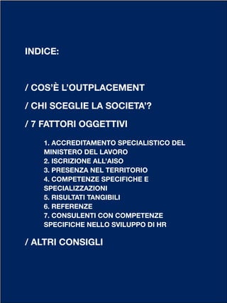 INDICE:
/ COS’È L’OUTPLACEMENT
/ CHI SCEGLIE LA SOCIETA’?
/ 7 FATTORI OGGETTIVI
1. ACCREDITAMENTO SPECIALISTICO DEL
MINISTERO DEL LAVORO
2. ISCRIZIONE ALL’AISO
3. PRESENZA NEL TERRITORIO
4. COMPETENZE SPECIFICHE E
SPECIALIZZAZIONI
5. RISULTATI TANGIBILI
6. REFERENZE
7. CONSULENTI CON COMPETENZE
SPECIFICHE NELLO SVILUPPO DI HR
/ ALTRI CONSIGLI
 