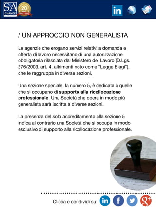 Clicca e condividi su:
/ UN APPROCCIO NON GENERALISTA
Le agenzie che erogano servizi relativi a domanda e
offerta di lavoro necessitano di una autorizzazione
obbligatoria rilasciata dal Ministero del Lavoro (D.Lgs.
276/2003, art. 4, altrimenti noto come “Legge Biagi”),
che le raggruppa in diverse sezioni.
Una sezione speciale, la numero 5, è dedicata a quelle
che si occupano di supporto alla ricollocazione
professionale. Una Società che opera in modo più
generalista sarà iscritta a diverse sezioni.
La presenza del solo accreditamento alla sezione 5
indica al contrario una Società che si occupa in modo
esclusivo di supporto alla ricollocazione professionale.
 