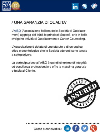 Clicca e condividi su:
/ UNA GARANZIA DI QUALITA’
L’AISO (Associazione Italiana delle Società di Outplace-
ment) aggrega dal 1988 le principali Società che in Italia
svolgono attività di Outplacement e Career Counseling.
L’Associazione è dotata di uno statuto e di un codice
etico e deontologico che le Società aderenti sono tenute
a sottoscrivere.
La partecipazione all’AISO è quindi sinonimo di integrità
ed eccellenza professionale e offre la massima garanzia
e tutela al Cliente.
 