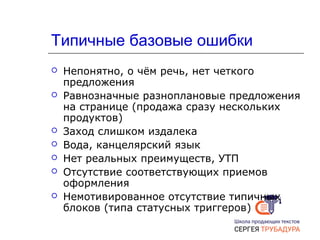 Типичные базовые ошибки
 Непонятно, о чём речь, нет четкого
предложения
 Равнозначные разноплановые предложения
на странице (продажа сразу нескольких
продуктов)
 Заход слишком издалека
 Вода, канцелярский язык
 Нет реальных преимуществ, УТП
 Отсутствие соответствующих приемов
оформления
 Немотивированное отсутствие типичных
блоков (типа статусных триггеров)
 