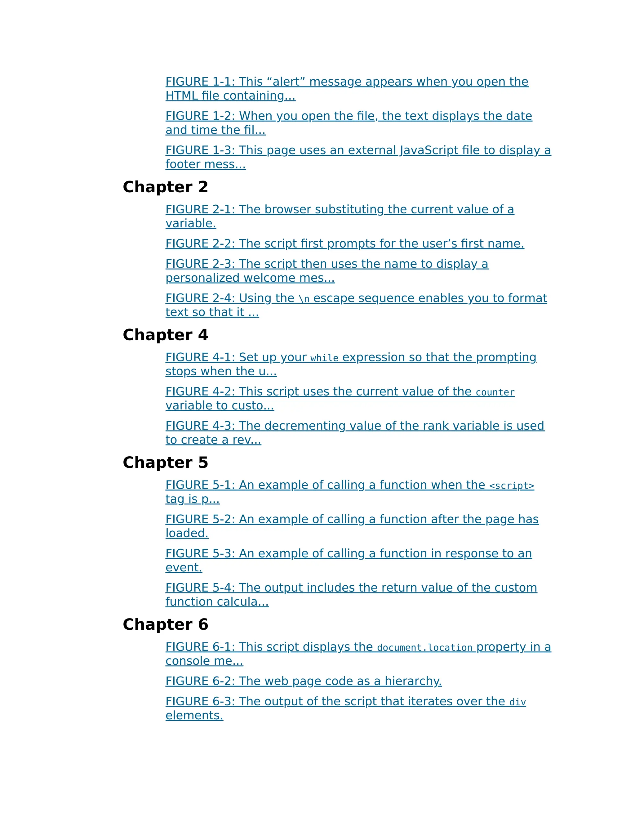 FIGURE 1-1: This “alert” message appears when you open the
HTML file containing...
FIGURE 1-2: When you open the file, the text displays the date
and time the fil...
FIGURE 1-3: This page uses an external JavaScript file to display a
footer mess...
Chapter 2
FIGURE 2-1: The browser substituting the current value of a
variable.
FIGURE 2-2: The script first prompts for the user’s first name.
FIGURE 2-3: The script then uses the name to display a
personalized welcome mes...
FIGURE 2-4: Using the n escape sequence enables you to format
text so that it ...
Chapter 4
FIGURE 4-1: Set up your while expression so that the prompting
stops when the u...
FIGURE 4-2: This script uses the current value of the counter
variable to custo...
FIGURE 4-3: The decrementing value of the rank variable is used
to create a rev...
Chapter 5
FIGURE 5-1: An example of calling a function when the <script>
tag is p...
FIGURE 5-2: An example of calling a function after the page has
loaded.
FIGURE 5-3: An example of calling a function in response to an
event.
FIGURE 5-4: The output includes the return value of the custom
function calcula...
Chapter 6
FIGURE 6-1: This script displays the document.location property in a
console me...
FIGURE 6-2: The web page code as a hierarchy.
FIGURE 6-3: The output of the script that iterates over the div
elements.
 