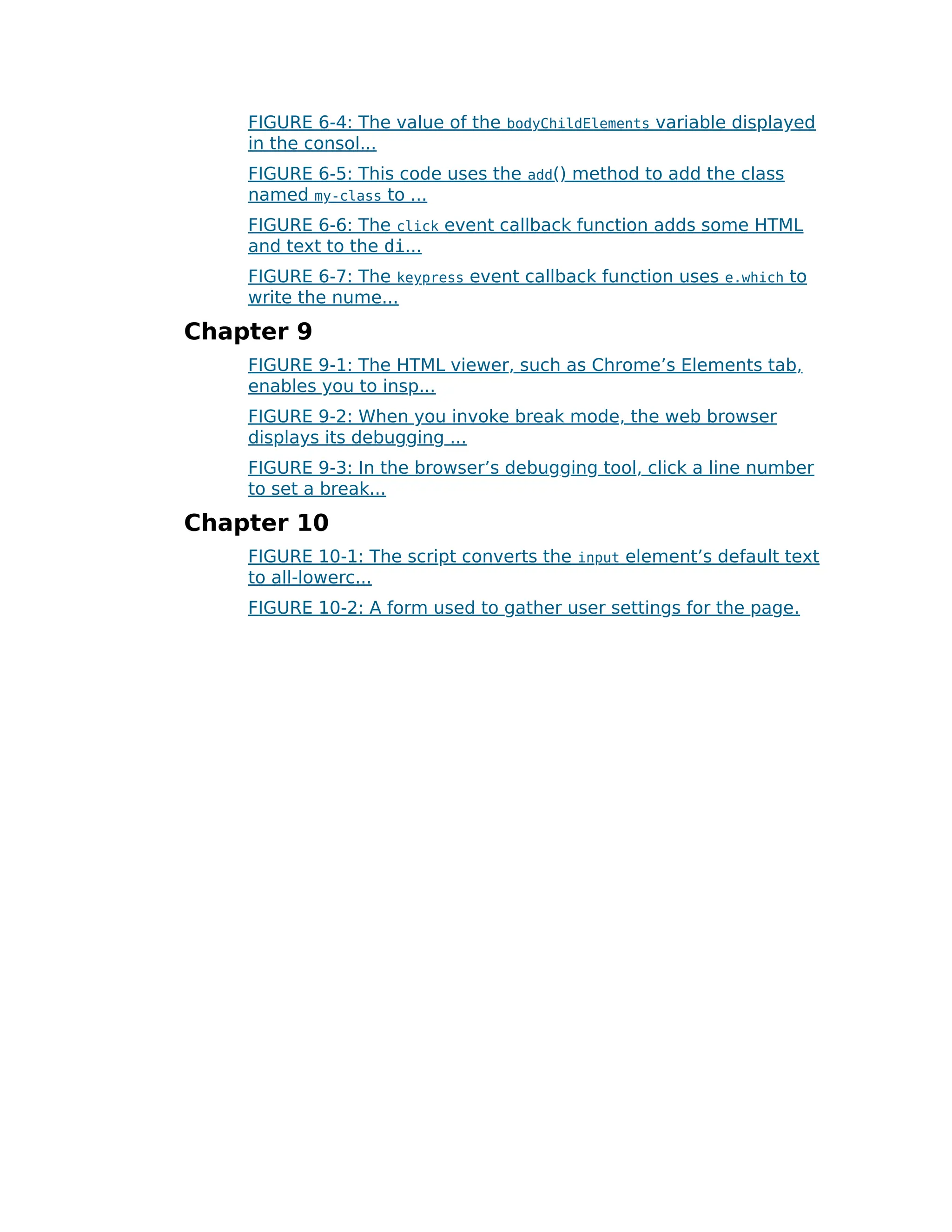 FIGURE 6-4: The value of the bodyChildElements variable displayed
in the consol...
FIGURE 6-5: This code uses the add() method to add the class
named my-class to ...
FIGURE 6-6: The click event callback function adds some HTML
and text to the di...
FIGURE 6-7: The keypress event callback function uses e.which to
write the nume...
Chapter 9
FIGURE 9-1: The HTML viewer, such as Chrome’s Elements tab,
enables you to insp...
FIGURE 9-2: When you invoke break mode, the web browser
displays its debugging ...
FIGURE 9-3: In the browser’s debugging tool, click a line number
to set a break...
Chapter 10
FIGURE 10-1: The script converts the input element’s default text
to all-lowerc...
FIGURE 10-2: A form used to gather user settings for the page.
 