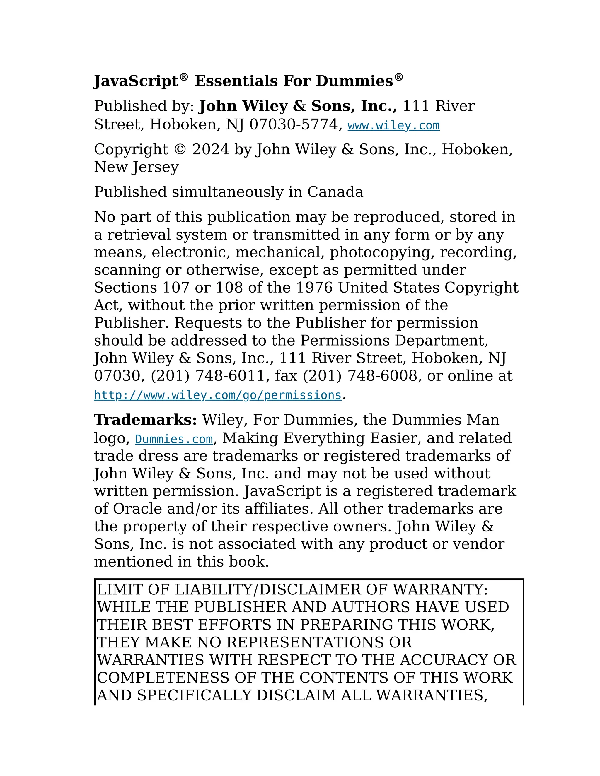 JavaScript® Essentials For Dummies®
Published by: John Wiley & Sons, Inc., 111 River
Street, Hoboken, NJ 07030-5774, www.wiley.com
Copyright © 2024 by John Wiley & Sons, Inc., Hoboken,
New Jersey
Published simultaneously in Canada
No part of this publication may be reproduced, stored in
a retrieval system or transmitted in any form or by any
means, electronic, mechanical, photocopying, recording,
scanning or otherwise, except as permitted under
Sections 107 or 108 of the 1976 United States Copyright
Act, without the prior written permission of the
Publisher. Requests to the Publisher for permission
should be addressed to the Permissions Department,
John Wiley & Sons, Inc., 111 River Street, Hoboken, NJ
07030, (201) 748-6011, fax (201) 748-6008, or online at
http://www.wiley.com/go/permissions.
Trademarks: Wiley, For Dummies, the Dummies Man
logo, Dummies.com, Making Everything Easier, and related
trade dress are trademarks or registered trademarks of
John Wiley & Sons, Inc. and may not be used without
written permission. JavaScript is a registered trademark
of Oracle and/or its affiliates. All other trademarks are
the property of their respective owners. John Wiley &
Sons, Inc. is not associated with any product or vendor
mentioned in this book.
LIMIT OF LIABILITY/DISCLAIMER OF WARRANTY:
WHILE THE PUBLISHER AND AUTHORS HAVE USED
THEIR BEST EFFORTS IN PREPARING THIS WORK,
THEY MAKE NO REPRESENTATIONS OR
WARRANTIES WITH RESPECT TO THE ACCURACY OR
COMPLETENESS OF THE CONTENTS OF THIS WORK
AND SPECIFICALLY DISCLAIM ALL WARRANTIES,
 