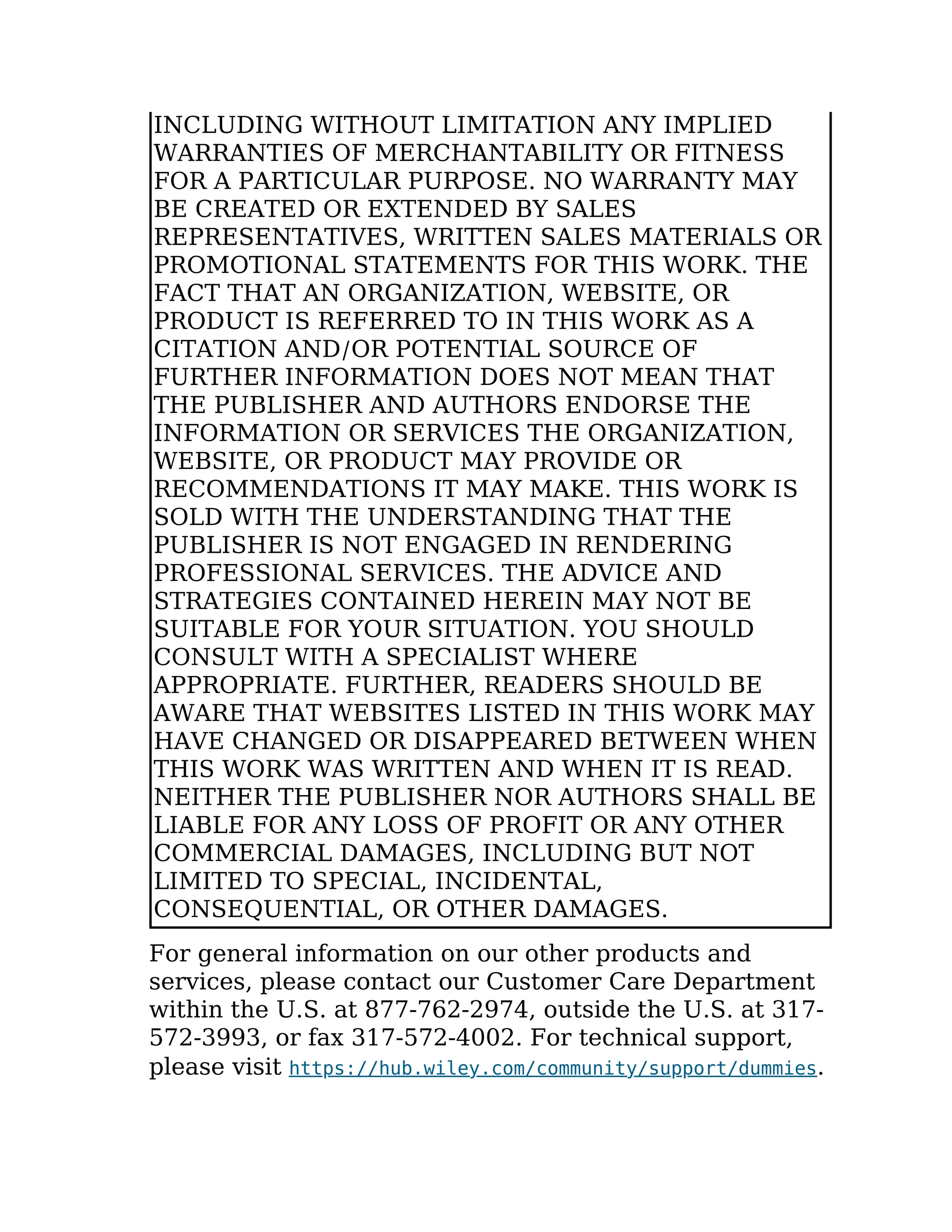 INCLUDING WITHOUT LIMITATION ANY IMPLIED
WARRANTIES OF MERCHANTABILITY OR FITNESS
FOR A PARTICULAR PURPOSE. NO WARRANTY MAY
BE CREATED OR EXTENDED BY SALES
REPRESENTATIVES, WRITTEN SALES MATERIALS OR
PROMOTIONAL STATEMENTS FOR THIS WORK. THE
FACT THAT AN ORGANIZATION, WEBSITE, OR
PRODUCT IS REFERRED TO IN THIS WORK AS A
CITATION AND/OR POTENTIAL SOURCE OF
FURTHER INFORMATION DOES NOT MEAN THAT
THE PUBLISHER AND AUTHORS ENDORSE THE
INFORMATION OR SERVICES THE ORGANIZATION,
WEBSITE, OR PRODUCT MAY PROVIDE OR
RECOMMENDATIONS IT MAY MAKE. THIS WORK IS
SOLD WITH THE UNDERSTANDING THAT THE
PUBLISHER IS NOT ENGAGED IN RENDERING
PROFESSIONAL SERVICES. THE ADVICE AND
STRATEGIES CONTAINED HEREIN MAY NOT BE
SUITABLE FOR YOUR SITUATION. YOU SHOULD
CONSULT WITH A SPECIALIST WHERE
APPROPRIATE. FURTHER, READERS SHOULD BE
AWARE THAT WEBSITES LISTED IN THIS WORK MAY
HAVE CHANGED OR DISAPPEARED BETWEEN WHEN
THIS WORK WAS WRITTEN AND WHEN IT IS READ.
NEITHER THE PUBLISHER NOR AUTHORS SHALL BE
LIABLE FOR ANY LOSS OF PROFIT OR ANY OTHER
COMMERCIAL DAMAGES, INCLUDING BUT NOT
LIMITED TO SPECIAL, INCIDENTAL,
CONSEQUENTIAL, OR OTHER DAMAGES.
For general information on our other products and
services, please contact our Customer Care Department
within the U.S. at 877-762-2974, outside the U.S. at 317-
572-3993, or fax 317-572-4002. For technical support,
please visit https://hub.wiley.com/community/support/dummies.
 