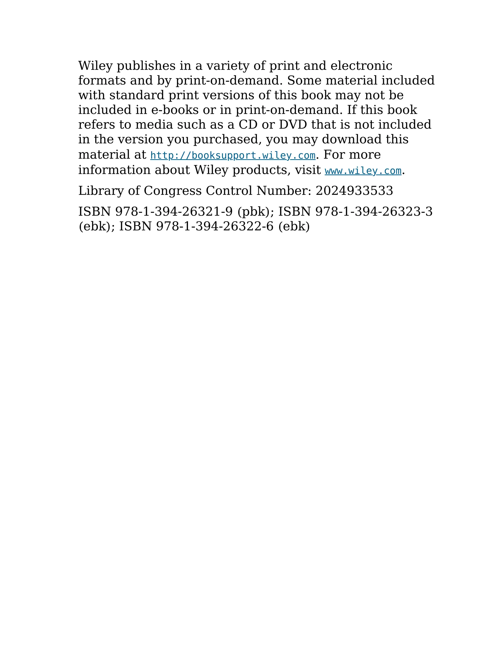 Wiley publishes in a variety of print and electronic
formats and by print-on-demand. Some material included
with standard print versions of this book may not be
included in e-books or in print-on-demand. If this book
refers to media such as a CD or DVD that is not included
in the version you purchased, you may download this
material at http://booksupport.wiley.com. For more
information about Wiley products, visit www.wiley.com.
Library of Congress Control Number: 2024933533
ISBN 978-1-394-26321-9 (pbk); ISBN 978-1-394-26323-3
(ebk); ISBN 978-1-394-26322-6 (ebk)
 