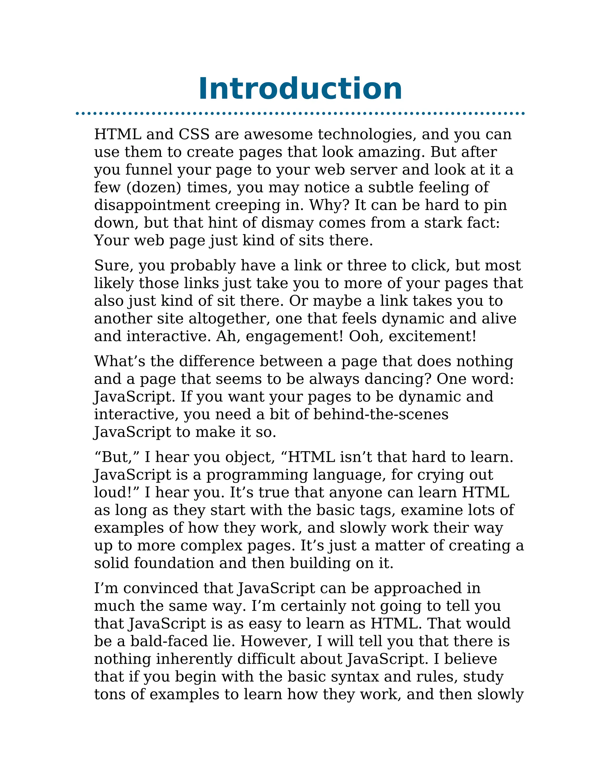 Introduction
HTML and CSS are awesome technologies, and you can
use them to create pages that look amazing. But after
you funnel your page to your web server and look at it a
few (dozen) times, you may notice a subtle feeling of
disappointment creeping in. Why? It can be hard to pin
down, but that hint of dismay comes from a stark fact:
Your web page just kind of sits there.
Sure, you probably have a link or three to click, but most
likely those links just take you to more of your pages that
also just kind of sit there. Or maybe a link takes you to
another site altogether, one that feels dynamic and alive
and interactive. Ah, engagement! Ooh, excitement!
What’s the difference between a page that does nothing
and a page that seems to be always dancing? One word:
JavaScript. If you want your pages to be dynamic and
interactive, you need a bit of behind-the-scenes
JavaScript to make it so.
“But,” I hear you object, “HTML isn’t that hard to learn.
JavaScript is a programming language, for crying out
loud!” I hear you. It’s true that anyone can learn HTML
as long as they start with the basic tags, examine lots of
examples of how they work, and slowly work their way
up to more complex pages. It’s just a matter of creating a
solid foundation and then building on it.
I’m convinced that JavaScript can be approached in
much the same way. I’m certainly not going to tell you
that JavaScript is as easy to learn as HTML. That would
be a bald-faced lie. However, I will tell you that there is
nothing inherently difficult about JavaScript. I believe
that if you begin with the basic syntax and rules, study
tons of examples to learn how they work, and then slowly
 