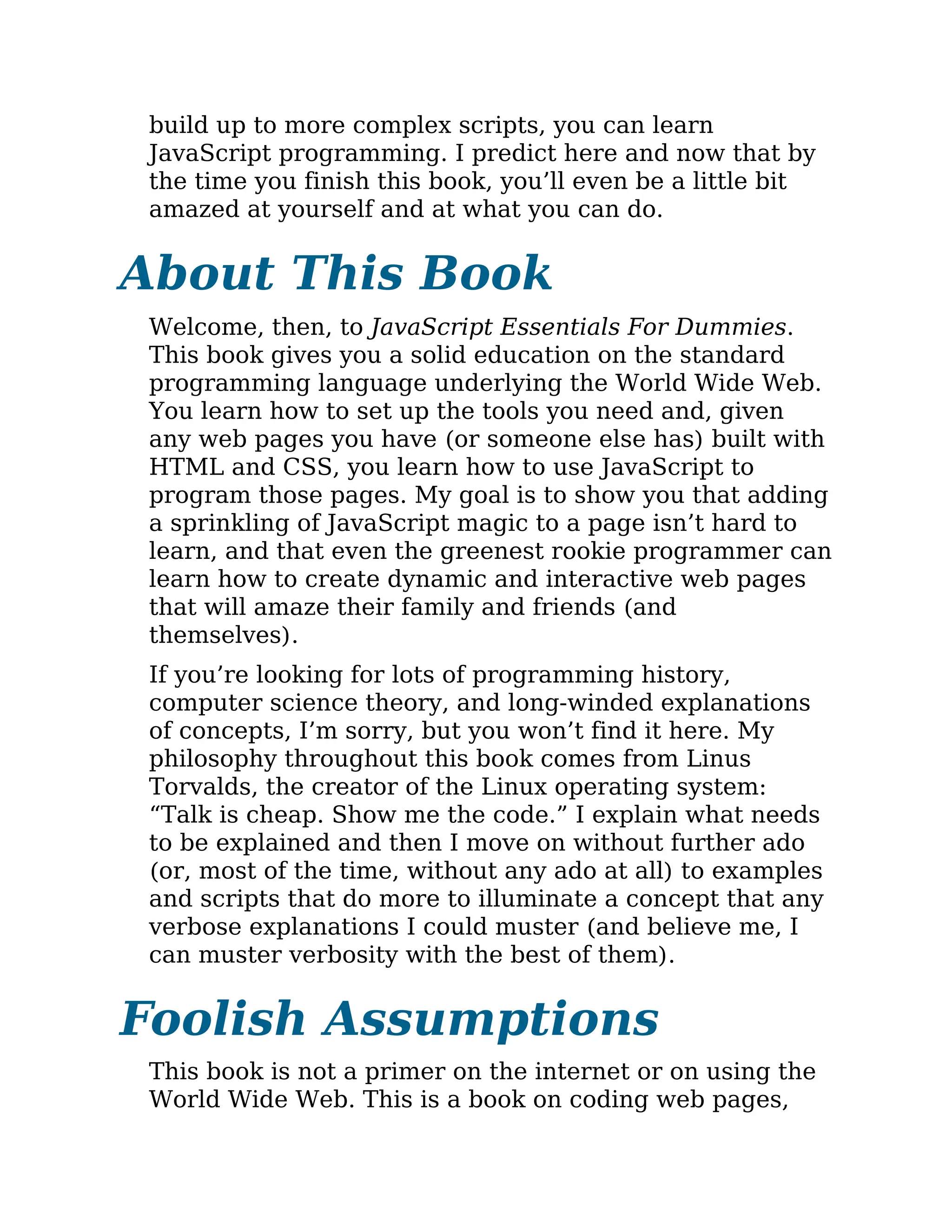 build up to more complex scripts, you can learn
JavaScript programming. I predict here and now that by
the time you finish this book, you’ll even be a little bit
amazed at yourself and at what you can do.
About This Book
Welcome, then, to JavaScript Essentials For Dummies.
This book gives you a solid education on the standard
programming language underlying the World Wide Web.
You learn how to set up the tools you need and, given
any web pages you have (or someone else has) built with
HTML and CSS, you learn how to use JavaScript to
program those pages. My goal is to show you that adding
a sprinkling of JavaScript magic to a page isn’t hard to
learn, and that even the greenest rookie programmer can
learn how to create dynamic and interactive web pages
that will amaze their family and friends (and
themselves).
If you’re looking for lots of programming history,
computer science theory, and long-winded explanations
of concepts, I’m sorry, but you won’t find it here. My
philosophy throughout this book comes from Linus
Torvalds, the creator of the Linux operating system:
“Talk is cheap. Show me the code.” I explain what needs
to be explained and then I move on without further ado
(or, most of the time, without any ado at all) to examples
and scripts that do more to illuminate a concept that any
verbose explanations I could muster (and believe me, I
can muster verbosity with the best of them).
Foolish Assumptions
This book is not a primer on the internet or on using the
World Wide Web. This is a book on coding web pages,
 