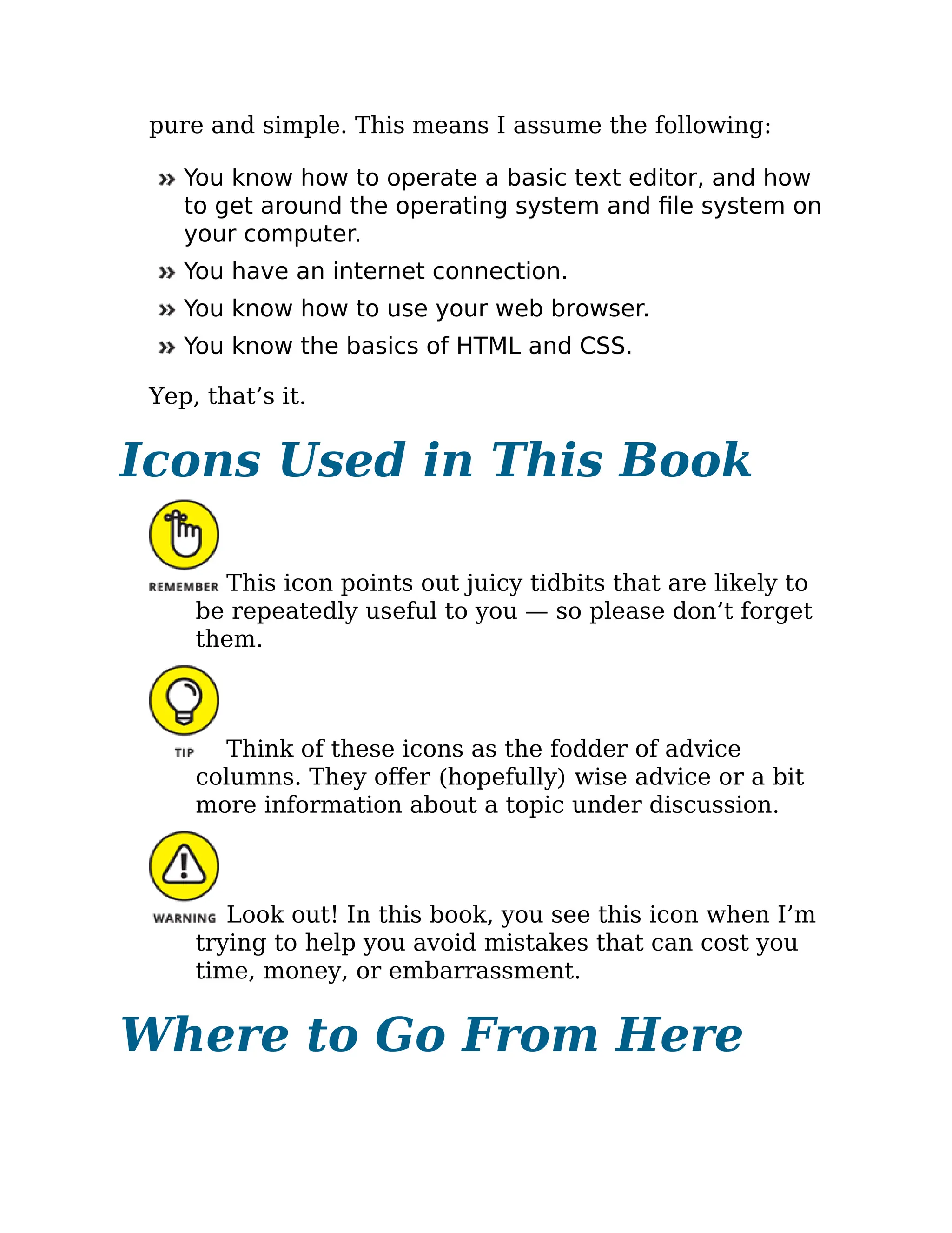 pure and simple. This means I assume the following:
You know how to operate a basic text editor, and how
to get around the operating system and file system on
your computer.
You have an internet connection.
You know how to use your web browser.
You know the basics of HTML and CSS.
Yep, that’s it.
Icons Used in This Book
This icon points out juicy tidbits that are likely to
be repeatedly useful to you — so please don’t forget
them.
Think of these icons as the fodder of advice
columns. They offer (hopefully) wise advice or a bit
more information about a topic under discussion.
Look out! In this book, you see this icon when I’m
trying to help you avoid mistakes that can cost you
time, money, or embarrassment.
Where to Go From Here
 