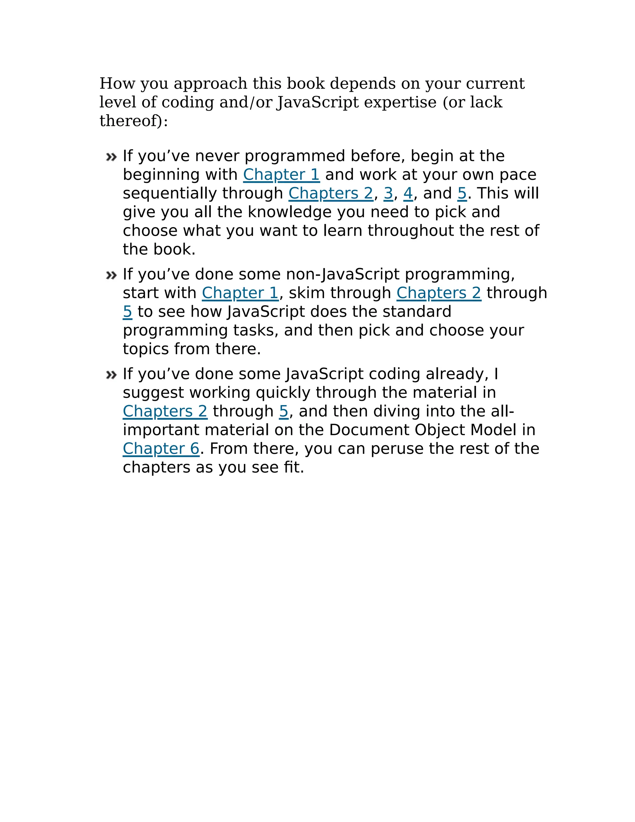 How you approach this book depends on your current
level of coding and/or JavaScript expertise (or lack
thereof):
If you’ve never programmed before, begin at the
beginning with Chapter 1 and work at your own pace
sequentially through Chapters 2, 3, 4, and 5. This will
give you all the knowledge you need to pick and
choose what you want to learn throughout the rest of
the book.
If you’ve done some non-JavaScript programming,
start with Chapter 1, skim through Chapters 2 through
5 to see how JavaScript does the standard
programming tasks, and then pick and choose your
topics from there.
If you’ve done some JavaScript coding already, I
suggest working quickly through the material in
Chapters 2 through 5, and then diving into the all-
important material on the Document Object Model in
Chapter 6. From there, you can peruse the rest of the
chapters as you see fit.
 