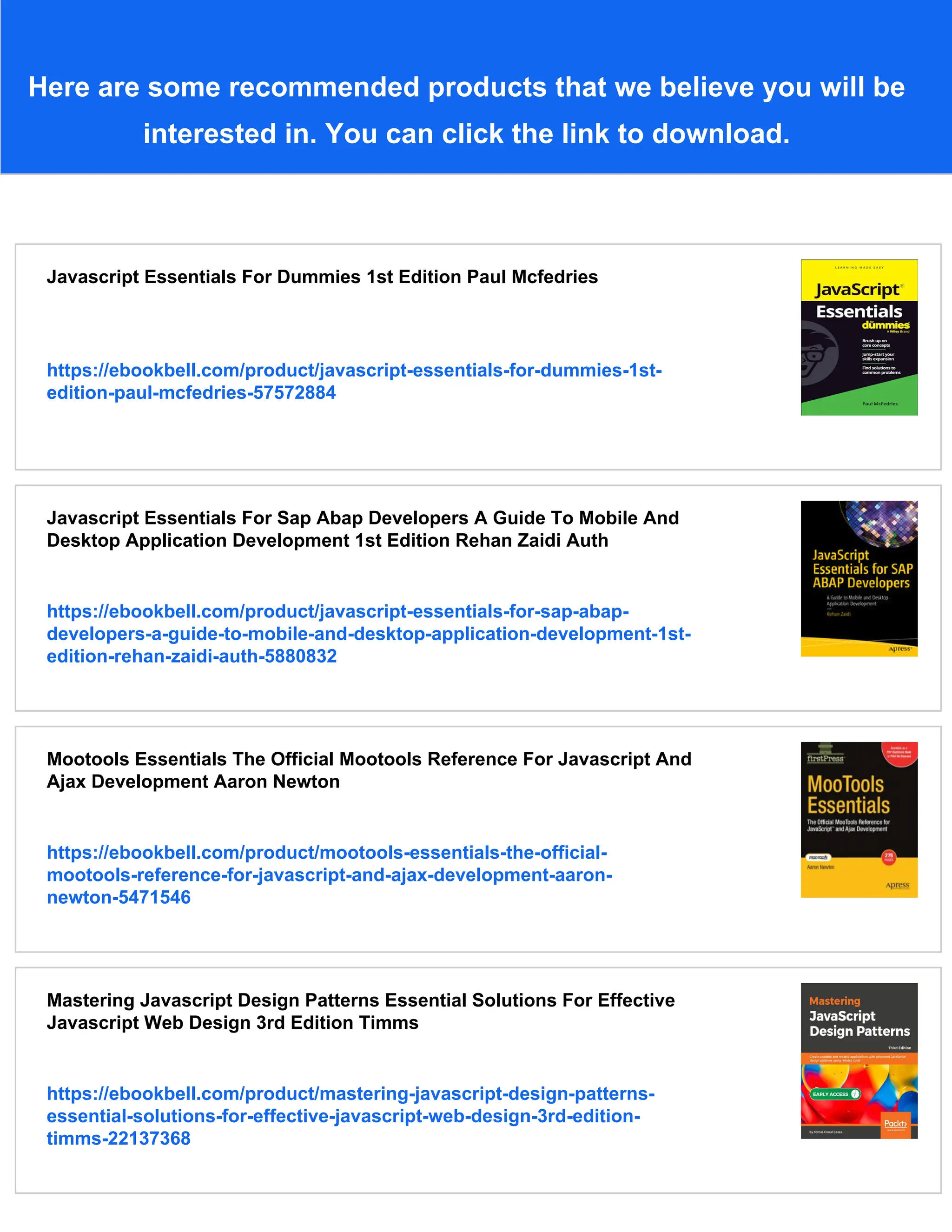 Here are some recommended products that we believe you will be
interested in. You can click the link to download.
Javascript Essentials For Dummies 1st Edition Paul Mcfedries
https://ebookbell.com/product/javascript-essentials-for-dummies-1st-
edition-paul-mcfedries-57572884
Javascript Essentials For Sap Abap Developers A Guide To Mobile And
Desktop Application Development 1st Edition Rehan Zaidi Auth
https://ebookbell.com/product/javascript-essentials-for-sap-abap-
developers-a-guide-to-mobile-and-desktop-application-development-1st-
edition-rehan-zaidi-auth-5880832
Mootools Essentials The Official Mootools Reference For Javascript And
Ajax Development Aaron Newton
https://ebookbell.com/product/mootools-essentials-the-official-
mootools-reference-for-javascript-and-ajax-development-aaron-
newton-5471546
Mastering Javascript Design Patterns Essential Solutions For Effective
Javascript Web Design 3rd Edition Timms
https://ebookbell.com/product/mastering-javascript-design-patterns-
essential-solutions-for-effective-javascript-web-design-3rd-edition-
timms-22137368
 