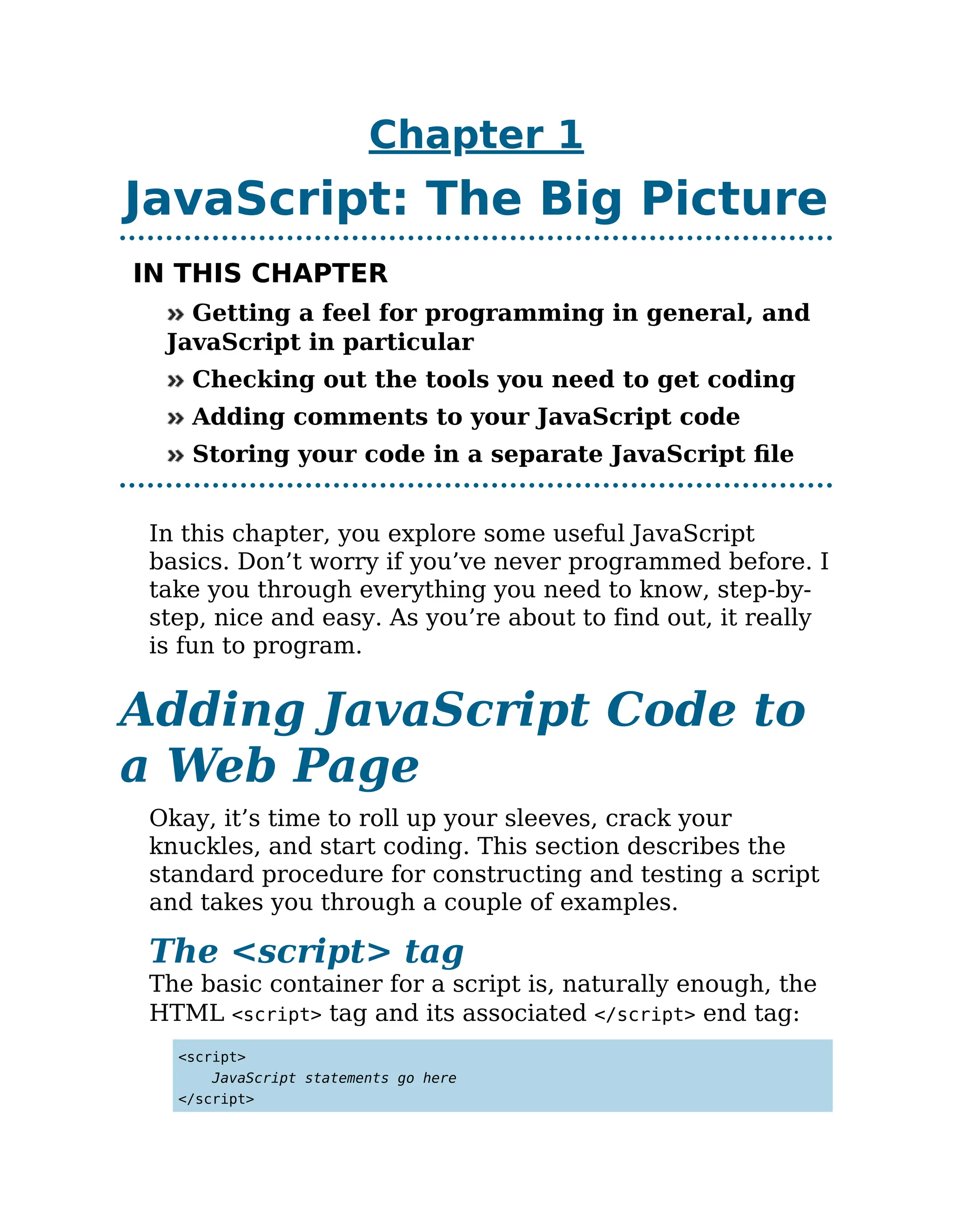 Chapter 1
JavaScript: The Big Picture
IN THIS CHAPTER
Getting a feel for programming in general, and
JavaScript in particular
Checking out the tools you need to get coding
Adding comments to your JavaScript code
Storing your code in a separate JavaScript file
In this chapter, you explore some useful JavaScript
basics. Don’t worry if you’ve never programmed before. I
take you through everything you need to know, step-by-
step, nice and easy. As you’re about to find out, it really
is fun to program.
Adding JavaScript Code to
a Web Page
Okay, it’s time to roll up your sleeves, crack your
knuckles, and start coding. This section describes the
standard procedure for constructing and testing a script
and takes you through a couple of examples.
The <script> tag
The basic container for a script is, naturally enough, the
HTML <script> tag and its associated </script> end tag:
<script>
JavaScript statements go here
</script>
 