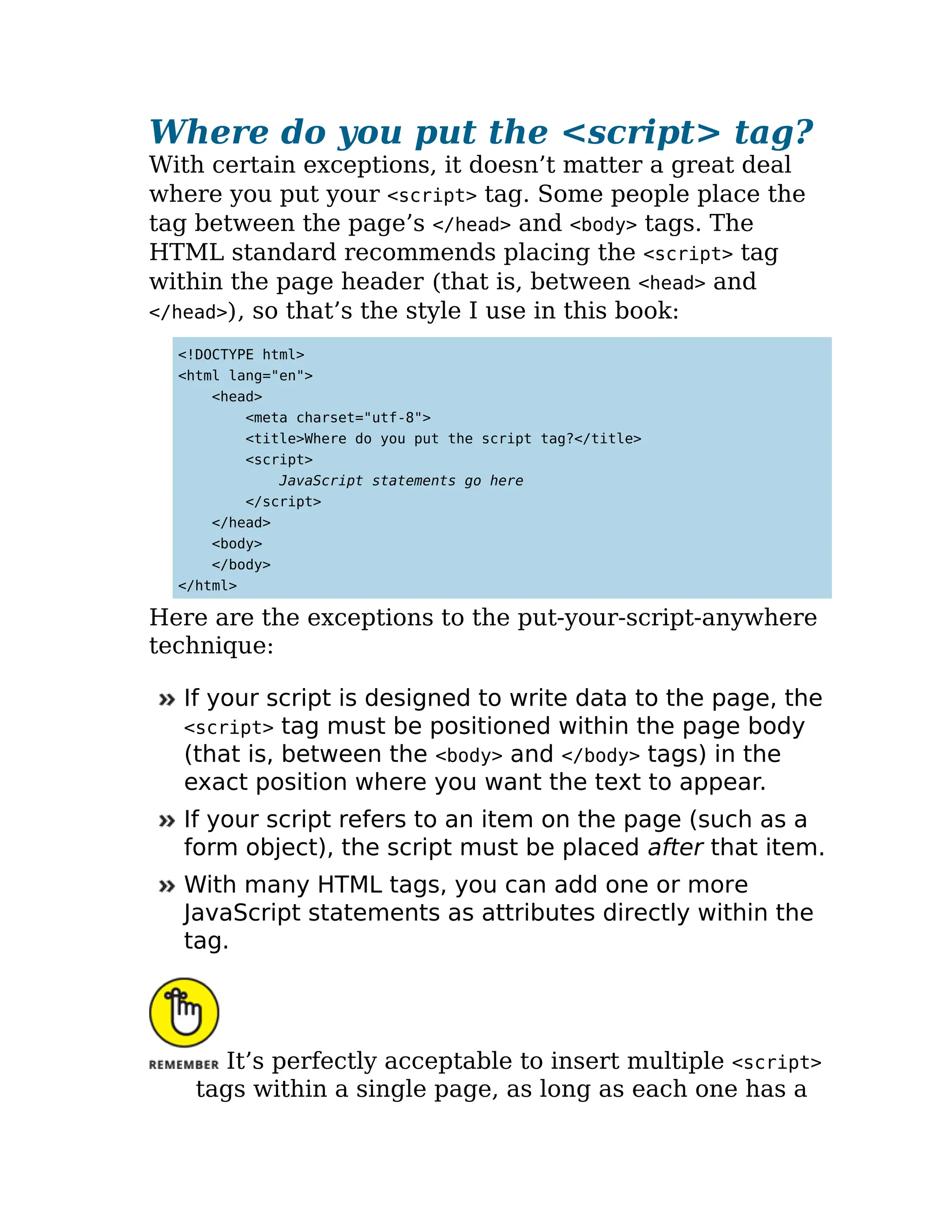 Where do you put the <script> tag?
With certain exceptions, it doesn’t matter a great deal
where you put your <script> tag. Some people place the
tag between the page’s </head> and <body> tags. The
HTML standard recommends placing the <script> tag
within the page header (that is, between <head> and
</head>), so that’s the style I use in this book:
<!DOCTYPE html>
<html lang="en">
<head>
<meta charset="utf-8">
<title>Where do you put the script tag?</title>
<script>
JavaScript statements go here
</script>
</head>
<body>
</body>
</html>
Here are the exceptions to the put-your-script-anywhere
technique:
If your script is designed to write data to the page, the
<script> tag must be positioned within the page body
(that is, between the <body> and </body> tags) in the
exact position where you want the text to appear.
If your script refers to an item on the page (such as a
form object), the script must be placed after that item.
With many HTML tags, you can add one or more
JavaScript statements as attributes directly within the
tag.
It’s perfectly acceptable to insert multiple <script>
tags within a single page, as long as each one has a
 