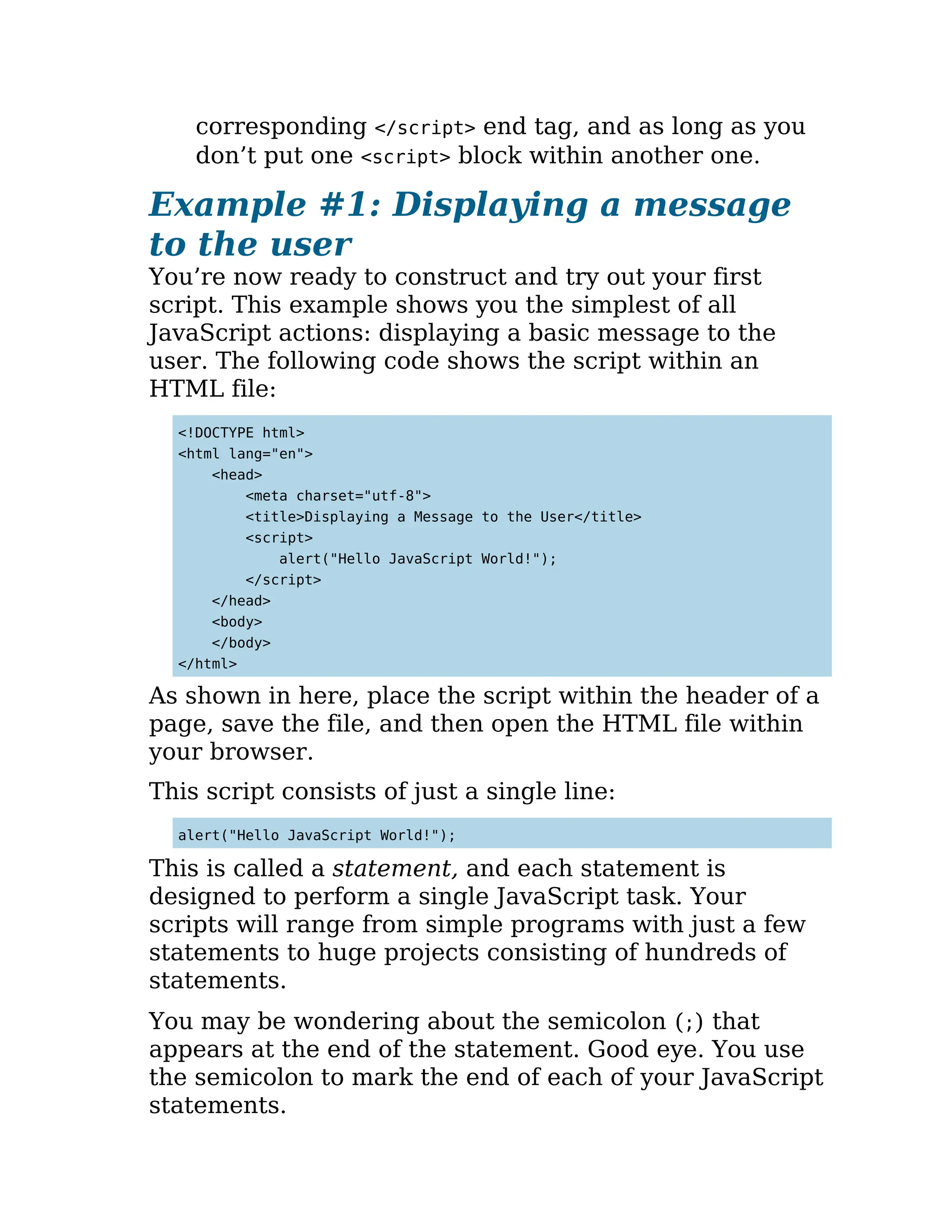 corresponding </script> end tag, and as long as you
don’t put one <script> block within another one.
Example #1: Displaying a message
to the user
You’re now ready to construct and try out your first
script. This example shows you the simplest of all
JavaScript actions: displaying a basic message to the
user. The following code shows the script within an
HTML file:
<!DOCTYPE html>
<html lang="en">
<head>
<meta charset="utf-8">
<title>Displaying a Message to the User</title>
<script>
alert("Hello JavaScript World!");
</script>
</head>
<body>
</body>
</html>
As shown in here, place the script within the header of a
page, save the file, and then open the HTML file within
your browser.
This script consists of just a single line:
alert("Hello JavaScript World!");
This is called a statement, and each statement is
designed to perform a single JavaScript task. Your
scripts will range from simple programs with just a few
statements to huge projects consisting of hundreds of
statements.
You may be wondering about the semicolon (;) that
appears at the end of the statement. Good eye. You use
the semicolon to mark the end of each of your JavaScript
statements.
 