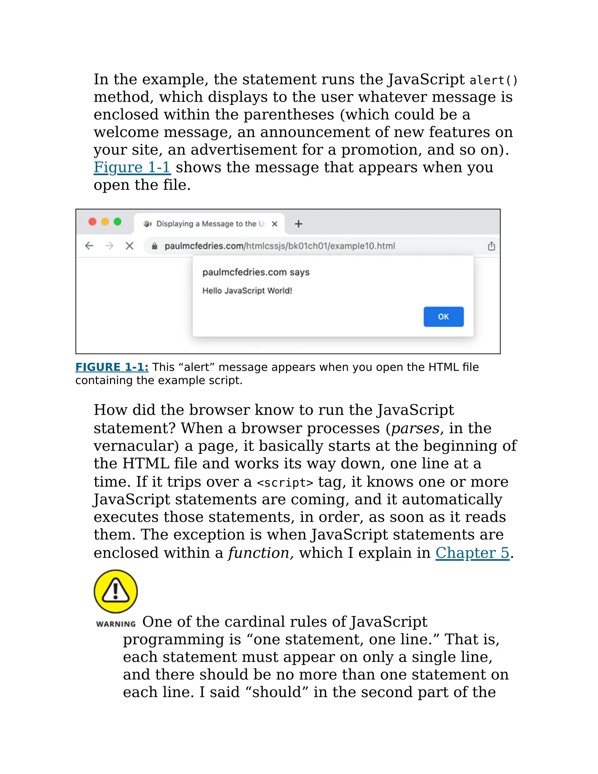 In the example, the statement runs the JavaScript alert()
method, which displays to the user whatever message is
enclosed within the parentheses (which could be a
welcome message, an announcement of new features on
your site, an advertisement for a promotion, and so on).
Figure 1-1 shows the message that appears when you
open the file.
FIGURE 1-1: This “alert” message appears when you open the HTML file
containing the example script.
How did the browser know to run the JavaScript
statement? When a browser processes (parses, in the
vernacular) a page, it basically starts at the beginning of
the HTML file and works its way down, one line at a
time. If it trips over a <script> tag, it knows one or more
JavaScript statements are coming, and it automatically
executes those statements, in order, as soon as it reads
them. The exception is when JavaScript statements are
enclosed within a function, which I explain in Chapter 5.
One of the cardinal rules of JavaScript
programming is “one statement, one line.” That is,
each statement must appear on only a single line,
and there should be no more than one statement on
each line. I said “should” in the second part of the
 
